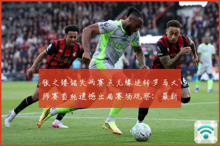张之臻错失两赛点无缘逆转罗马大师赛首轮遗憾出局赛场观察：最新赛事动态与深度分析