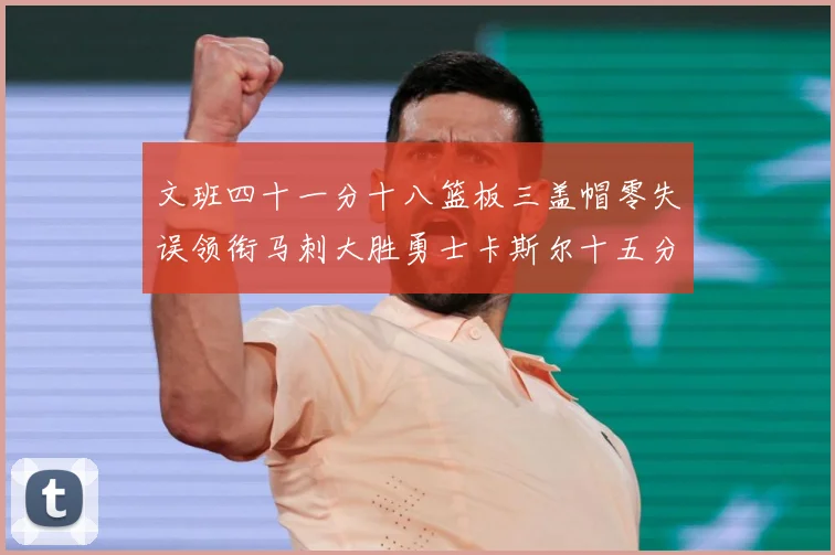 文班四十一分十八篮板三盖帽零失误领衔马刺大胜勇士卡斯尔十五分赛场复盘战术观察：最新赛事动态与深度分析
