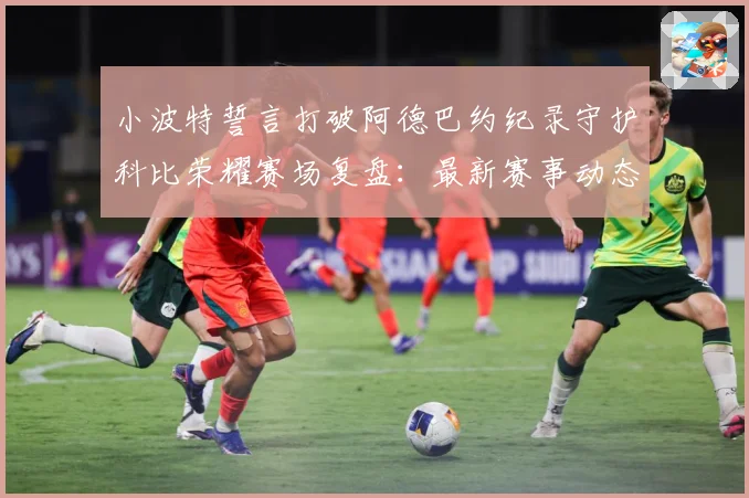 小波特誓言打破阿德巴约纪录守护科比荣耀赛场复盘：最新赛事动态与深度分析