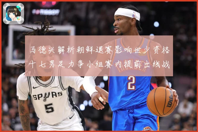 马德兴解析朝鲜退赛影响世少资格十七男足力争小组赛内提前出线战术观察：最新赛事动态与深度分析