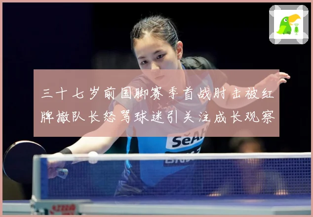 三十七岁前国脚赛季首战肘击被红牌撤队长怒骂球迷引关注成长观察：最新赛事动态与深度分析