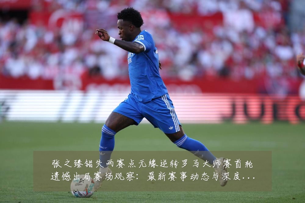 张之臻错失两赛点无缘逆转罗马大师赛首轮遗憾出局赛场观察:最新赛事动态与深度分析