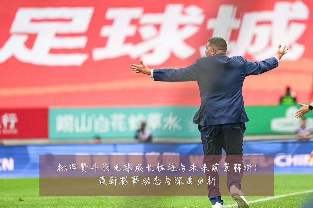 桃田贤斗羽毛球成长轨迹与未来前景解析:最新赛事动态与深度分析